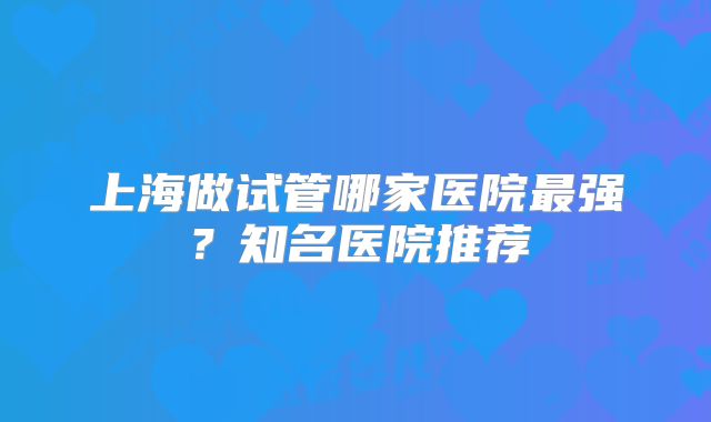 上海做试管哪家医院最强？知名医院推荐
