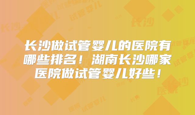 长沙做试管婴儿的医院有哪些排名！湖南长沙哪家医院做试管婴儿好些！