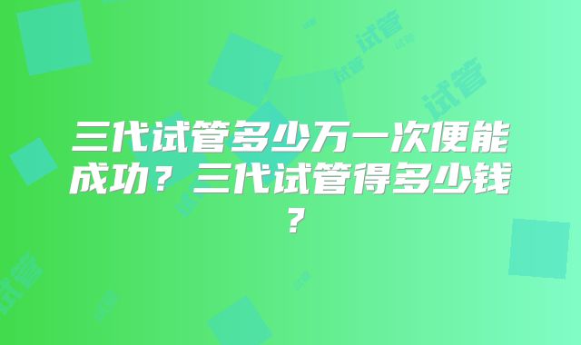 三代试管多少万一次便能成功?三代试管得多少钱?
