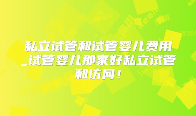 私立试管和试管婴儿费用_试管婴儿那家好私立试管和访问!