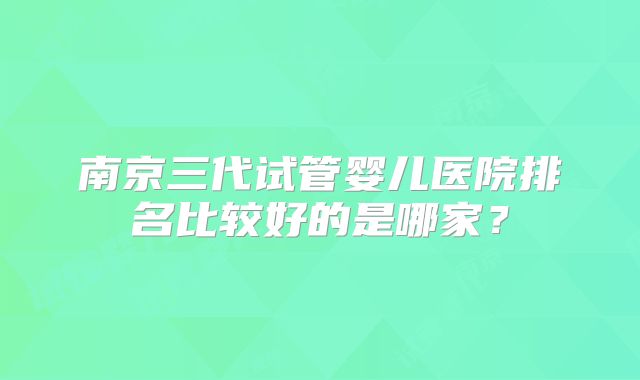 南京三代试管婴儿医院排名比较好的是哪家？