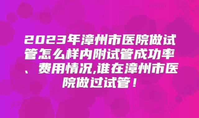 2023年漳州市医院做试管怎么样内附试管成功率、费用情况,谁在漳州市医院做过试管！