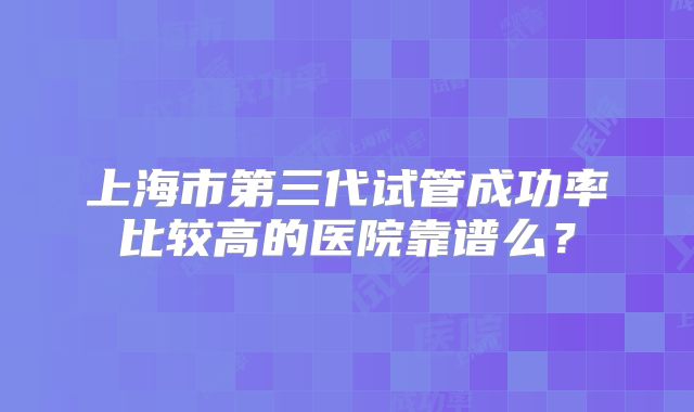 上海市第三代试管成功率比较高的医院靠谱么?