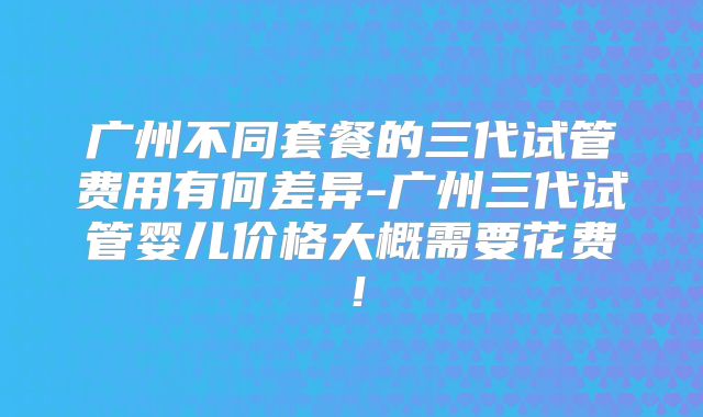 广州不同套餐的三代试管费用有何差异-广州三代试管婴儿价格大概需要花费！