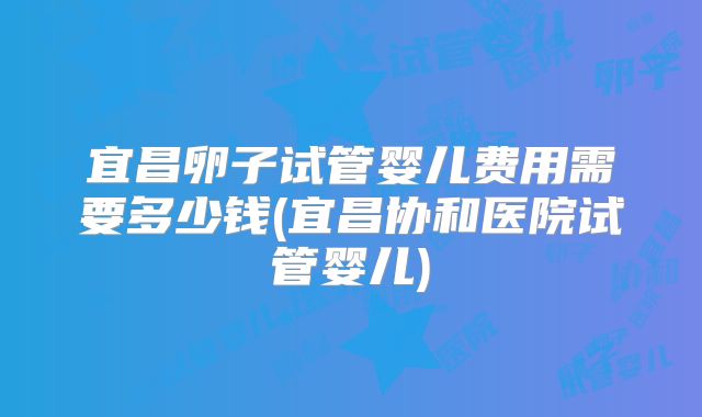 宜昌卵子试管婴儿费用需要多少钱(宜昌协和医院试管婴儿)
