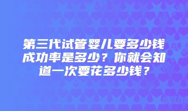 第三代试管婴儿要多少钱成功率是多少？你就会知道一次要花多少钱？