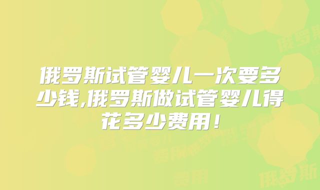 俄罗斯试管婴儿一次要多少钱,俄罗斯做试管婴儿得花多少费用!