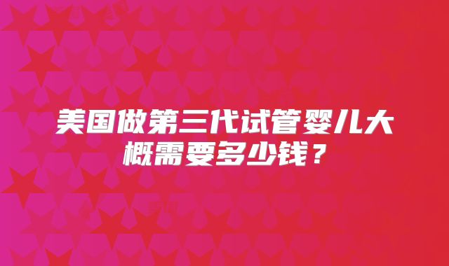 美国做第三代试管婴儿大概需要多少钱?