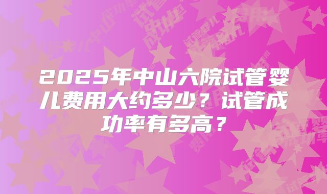 2025年中山六院试管婴儿费用大约多少？试管成功率有多高？