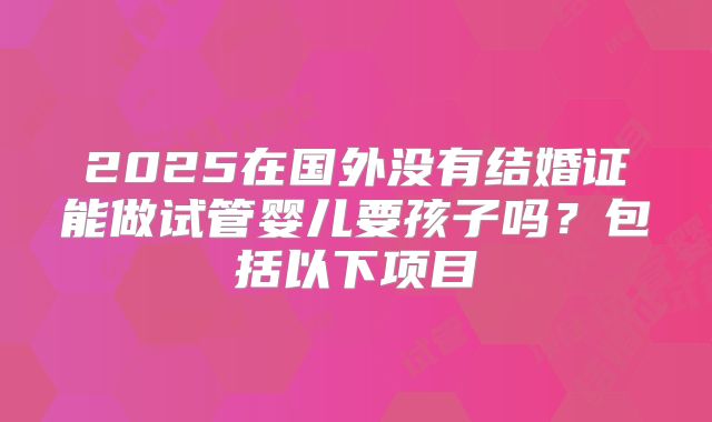 2025在国外没有结婚证能做试管婴儿要孩子吗？包括以下项目