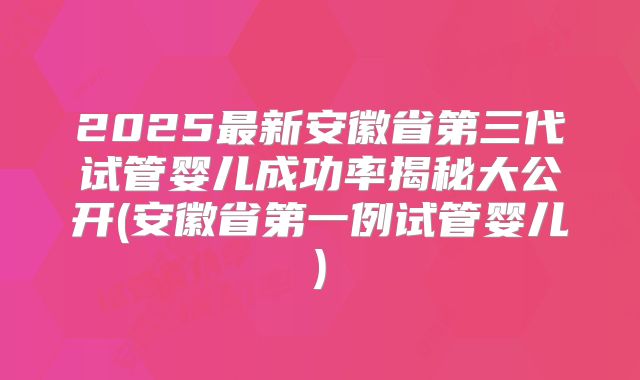 2025最新安徽省第三代试管婴儿成功率揭秘大公开(安徽省第一例试管婴儿)
