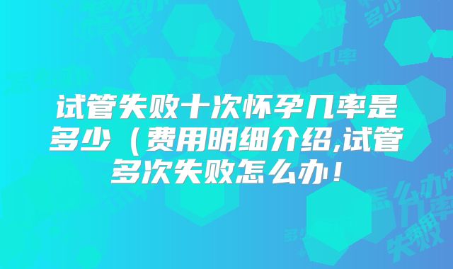 试管失败十次怀孕几率是多少（费用明细介绍,试管多次失败怎么办！