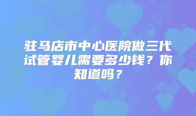驻马店市中心医院做三代试管婴儿需要多少钱？你知道吗？