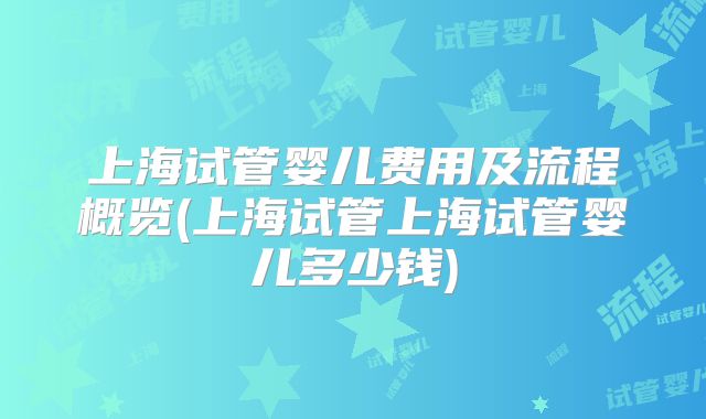 上海试管婴儿费用及流程概览(上海试管上海试管婴儿多少钱)