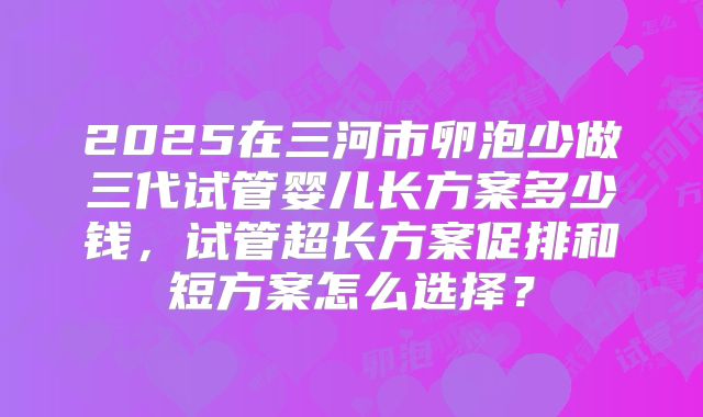 2025在三河市卵泡少做三代试管婴儿长方案多少钱,试管超长方案促排和短方案怎么选择?