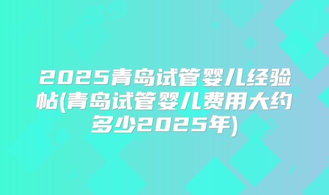 2025青岛试管婴儿经验帖(青岛试管婴儿费用大约多少2025年)