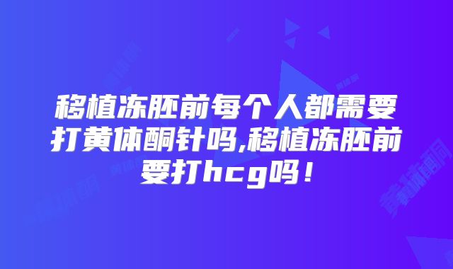 移植冻胚前每个人都需要打黄体酮针吗,移植冻胚前要打hcg吗!