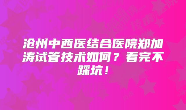 沧州中西医结合医院郑加涛试管技术如何?看完不踩坑!