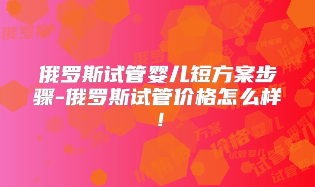 俄罗斯试管婴儿短方案步骤-俄罗斯试管价格怎么样！