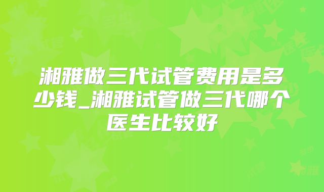 湘雅做三代试管费用是多少钱_湘雅试管做三代哪个医生比较好