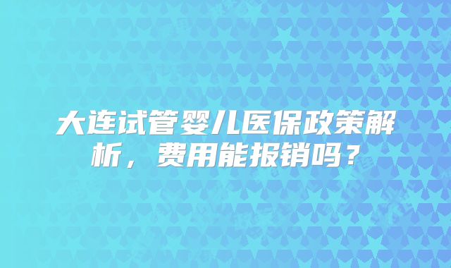 大连试管婴儿医保政策解析,费用能报销吗?