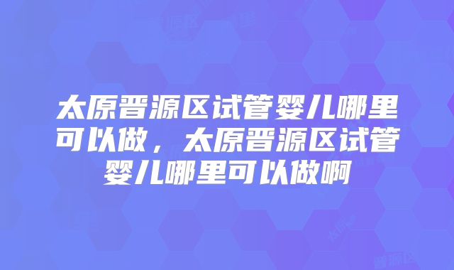 太原晋源区试管婴儿哪里可以做,太原晋源区试管婴儿哪里可以做啊