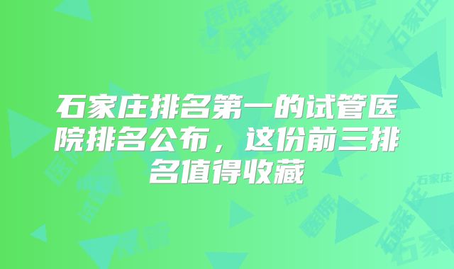 石家庄排名第一的试管医院排名公布，这份前三排名值得收藏