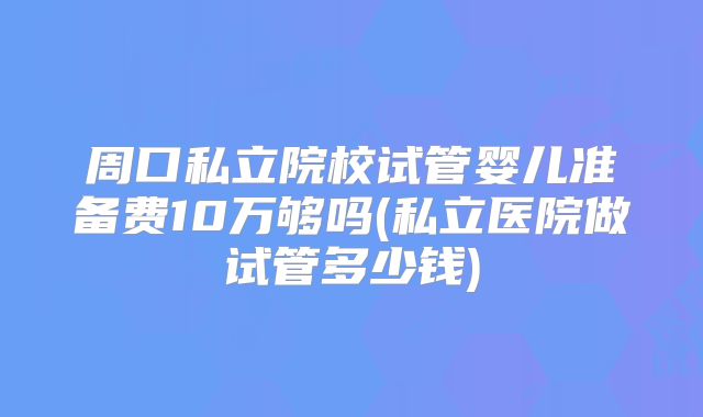 周口私立院校试管婴儿准备费10万够吗(私立医院做试管多少钱)