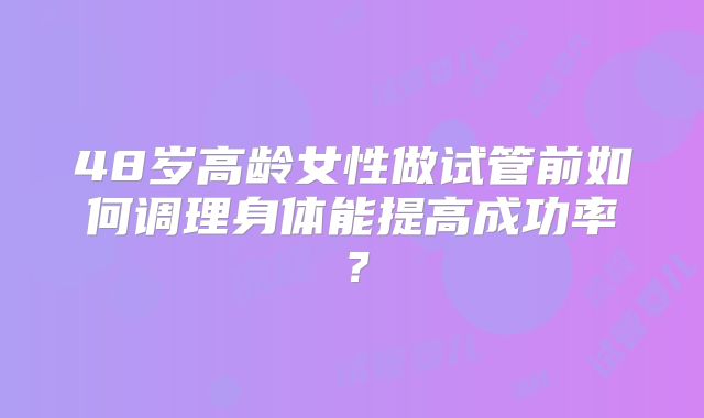 48岁高龄女性做试管前如何调理身体能提高成功率?
