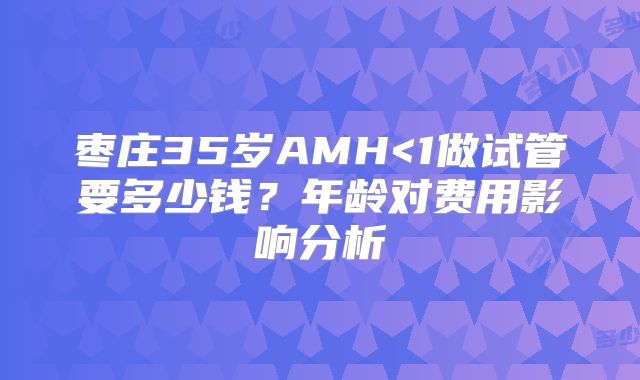 枣庄35岁AMH<1做试管要多少钱？年龄对费用影响分析