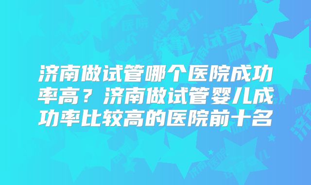 济南做试管哪个医院成功率高？济南做试管婴儿成功率比较高的医院前十名
