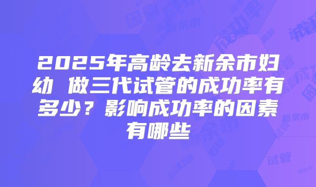 2025年高龄去新余市妇幼 做三代试管的成功率有多少?影响成功率的因素有哪些