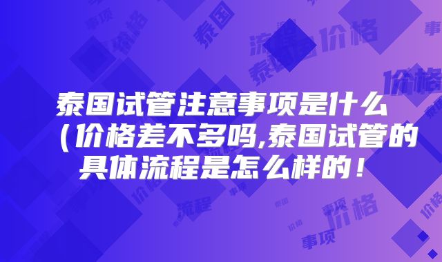 泰国试管注意事项是什么(价格差不多吗,泰国试管的具体流程是怎么样的!