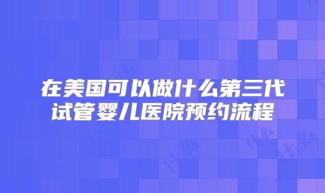 在美国可以做什么第三代试管婴儿医院预约流程