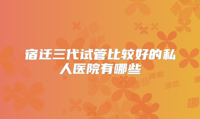 宿迁三代试管比较好的私人医院有哪些