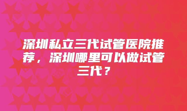深圳私立三代试管医院推荐，深圳哪里可以做试管三代？