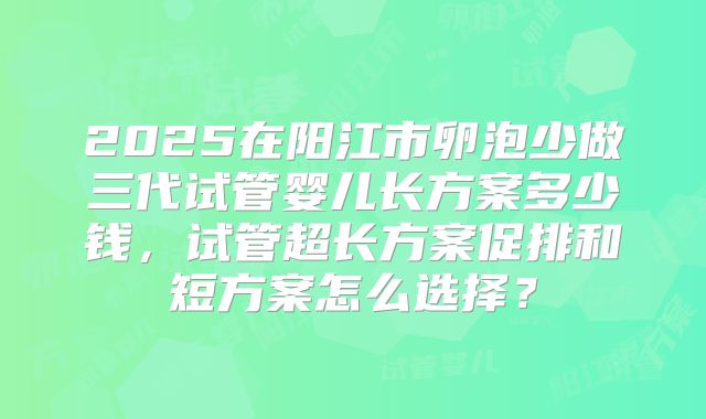 2025在阳江市卵泡少做三代试管婴儿长方案多少钱,试管超长方案促排和短方案怎么选择?