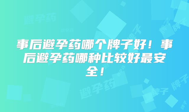 事后避孕药哪个牌子好!事后避孕药哪种比较好最安全!