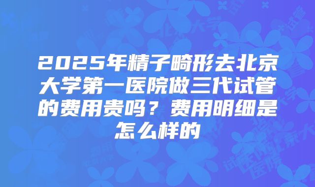 2025年精子畸形去北京大学第一医院做三代试管的费用贵吗？费用明细是怎么样的