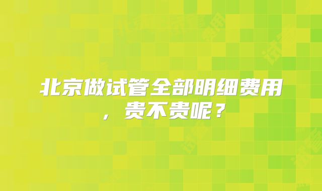 北京做试管全部明细费用,贵不贵呢?