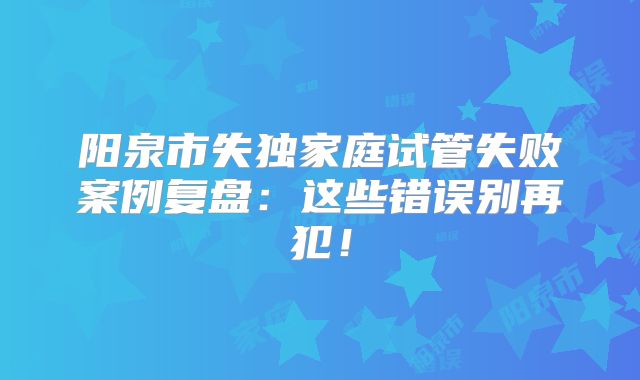 阳泉市失独家庭试管失败案例复盘：这些错误别再犯！
