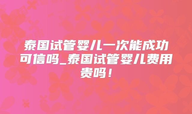泰国试管婴儿一次能成功可信吗_泰国试管婴儿费用贵吗！
