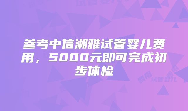 参考中信湘雅试管婴儿费用，5000元即可完成初步体检