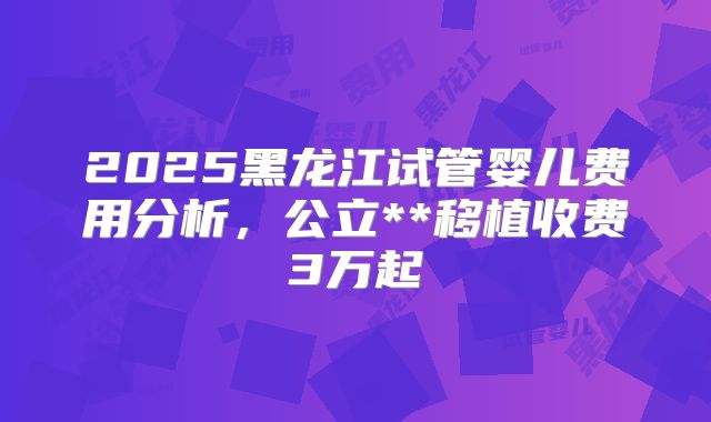 2025黑龙江试管婴儿费用分析，公立**移植收费3万起