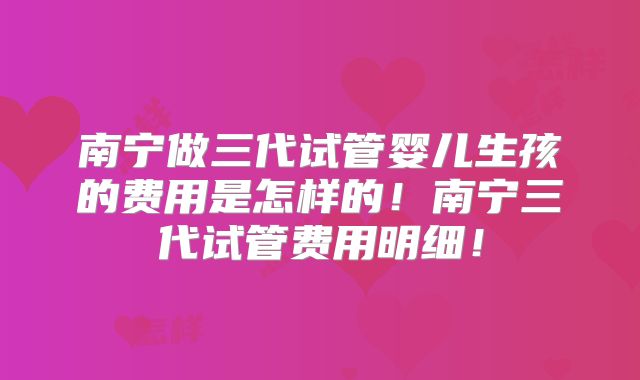 南宁做三代试管婴儿生孩的费用是怎样的!南宁三代试管费用明细!