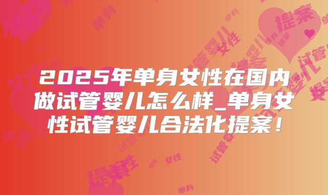 2025年单身女性在国内做试管婴儿怎么样_单身女性试管婴儿合法化提案!