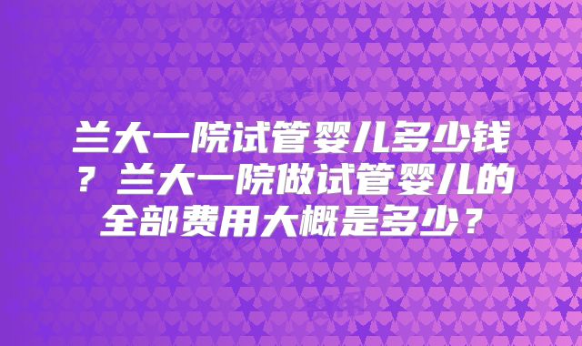 兰大一院试管婴儿多少钱？兰大一院做试管婴儿的全部费用大概是多少？