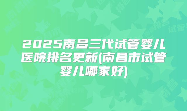 2025南昌三代试管婴儿医院排名更新(南昌市试管婴儿哪家好)