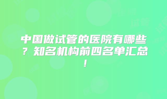 中国做试管的医院有哪些？知名机构前四名单汇总！