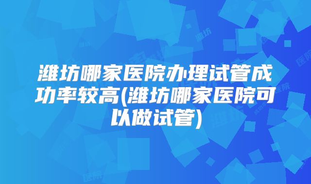 潍坊哪家医院办理试管成功率较高(潍坊哪家医院可以做试管)